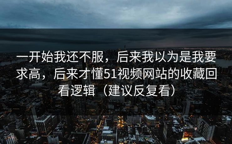 一开始我还不服，后来我以为是我要求高，后来才懂51视频网站的收藏回看逻辑（建议反复看）