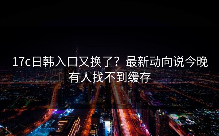 17c日韩入口又换了？最新动向说今晚有人找不到缓存