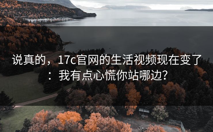 说真的，17c官网的生活视频现在变了：我有点心慌你站哪边？