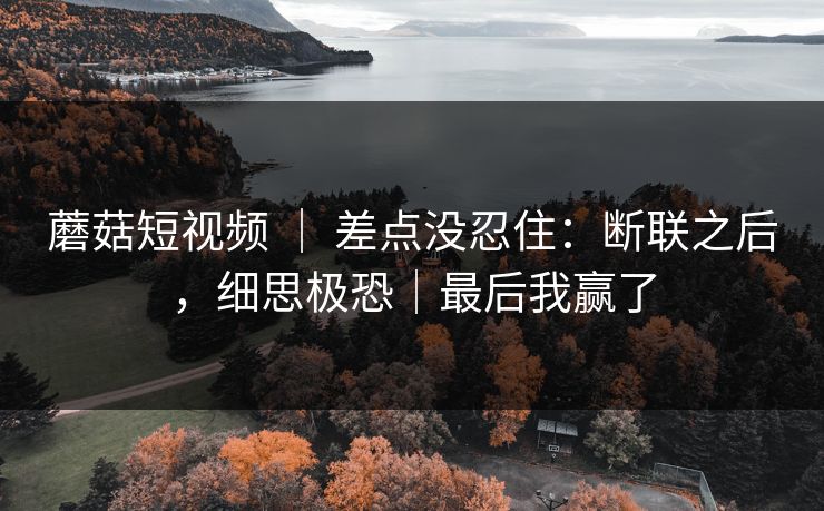 蘑菇短视频 ｜ 差点没忍住：断联之后，细思极恐｜最后我赢了