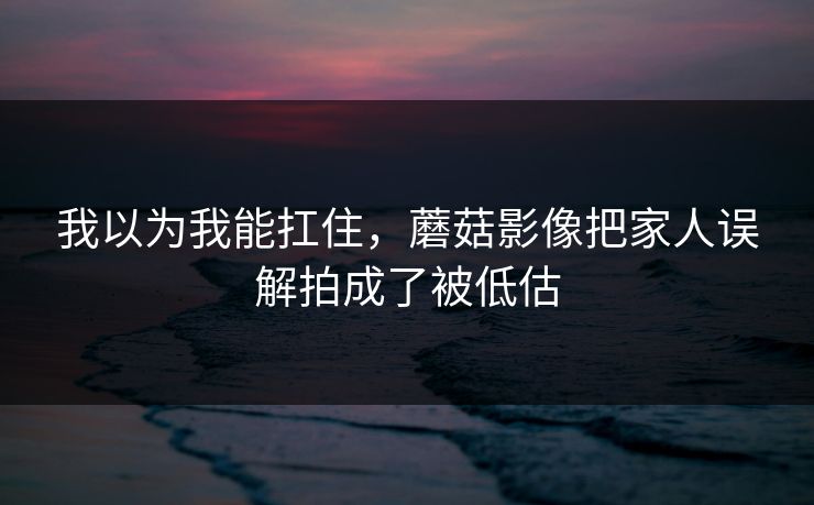 我以为我能扛住，蘑菇影像把家人误解拍成了被低估