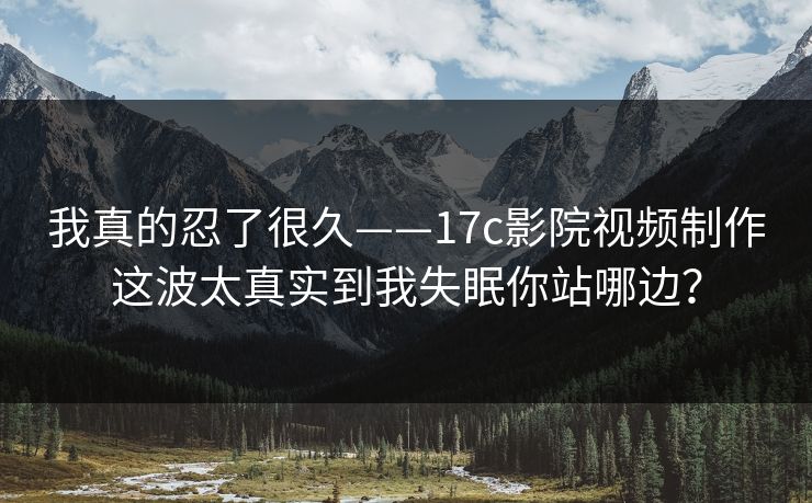 我真的忍了很久——17c影院视频制作这波太真实到我失眠你站哪边？