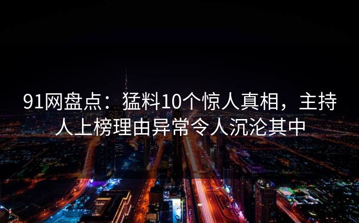 91网盘点：猛料10个惊人真相，主持人上榜理由异常令人沉沦其中