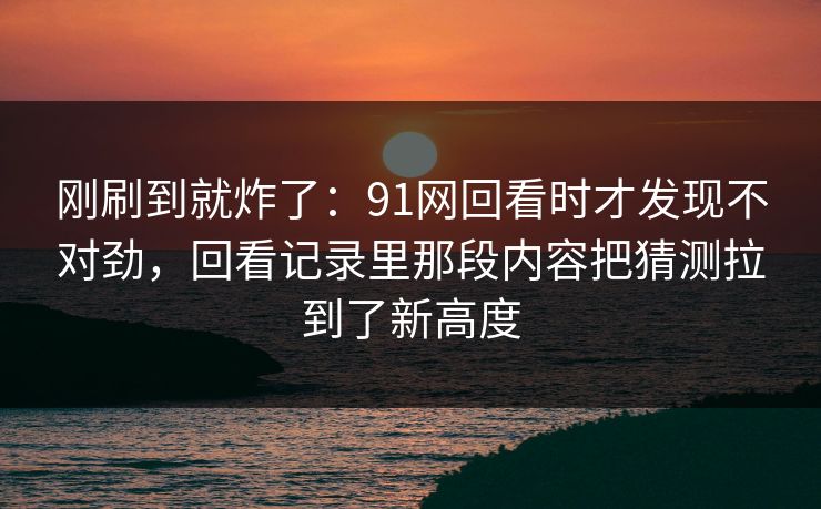 刚刷到就炸了：91网回看时才发现不对劲，回看记录里那段内容把猜测拉到了新高度