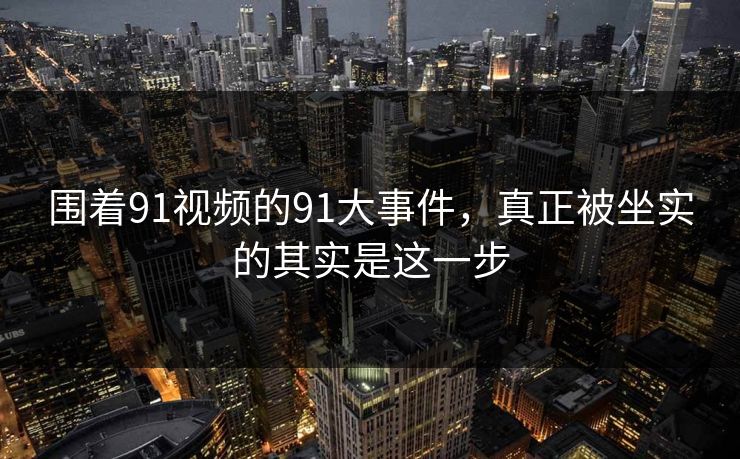 围着91视频的91大事件，真正被坐实的其实是这一步