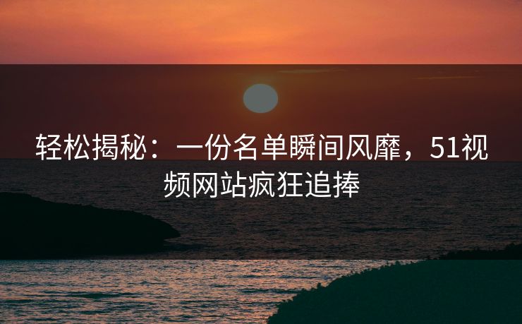 轻松揭秘：一份名单瞬间风靡，51视频网站疯狂追捧