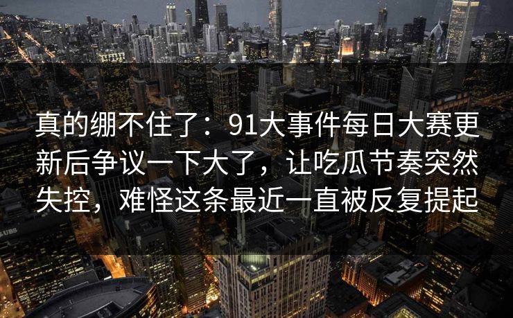 真的绷不住了：91大事件每日大赛更新后争议一下大了，让吃瓜节奏突然失控，难怪这条最近一直被反复提起