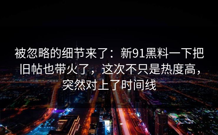被忽略的细节来了：新91黑料一下把旧帖也带火了，这次不只是热度高，突然对上了时间线