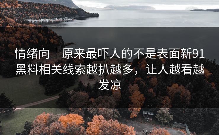 情绪向｜原来最吓人的不是表面新91黑料相关线索越扒越多，让人越看越发凉