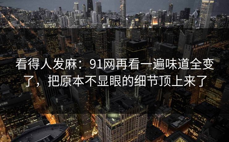 看得人发麻：91网再看一遍味道全变了，把原本不显眼的细节顶上来了