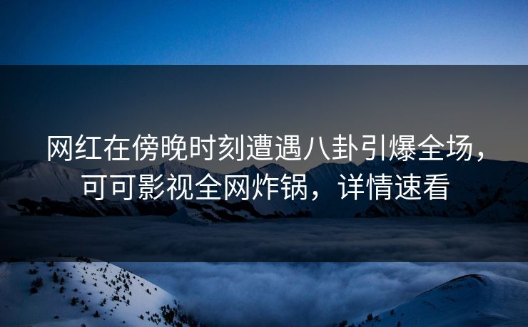 网红在傍晚时刻遭遇八卦引爆全场，可可影视全网炸锅，详情速看