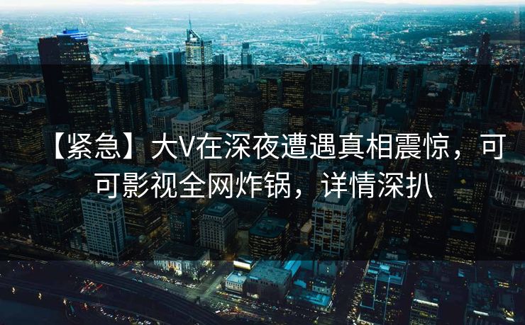 【紧急】大V在深夜遭遇真相震惊，可可影视全网炸锅，详情深扒