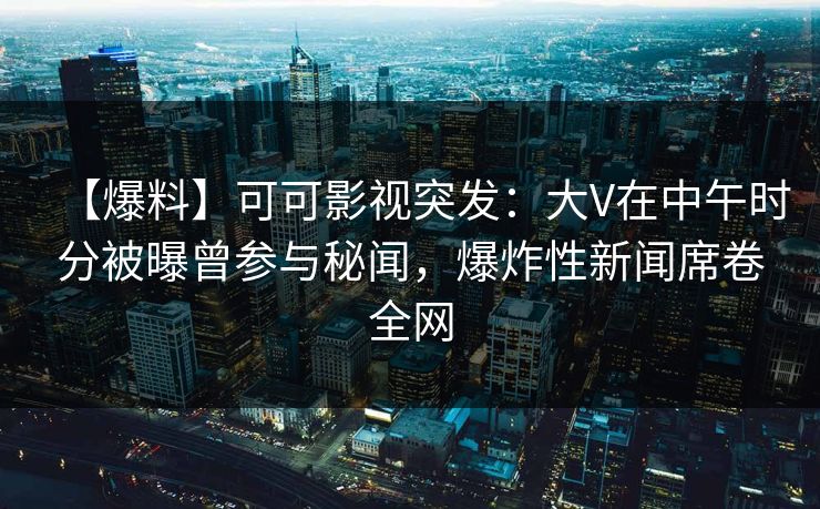【爆料】可可影视突发：大V在中午时分被曝曾参与秘闻，爆炸性新闻席卷全网