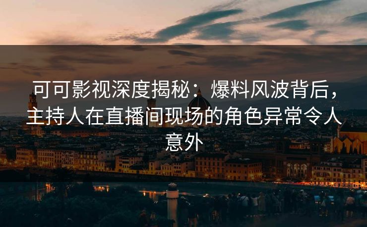 可可影视深度揭秘：爆料风波背后，主持人在直播间现场的角色异常令人意外