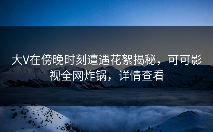 大V在傍晚时刻遭遇花絮揭秘，可可影视全网炸锅，详情查看