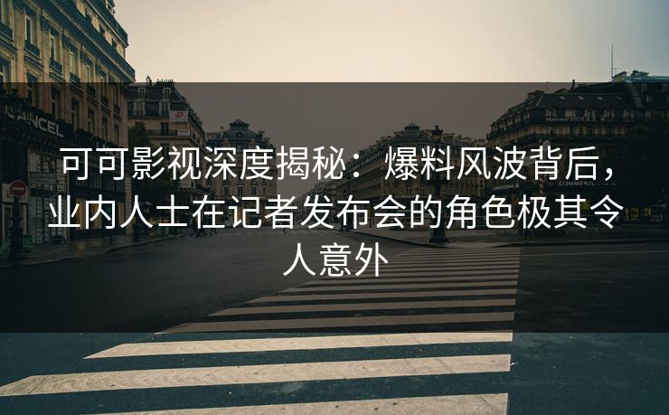 可可影视深度揭秘：爆料风波背后，业内人士在记者发布会的角色极其令人意外