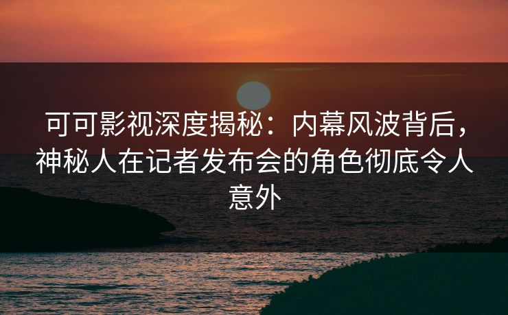 可可影视深度揭秘：内幕风波背后，神秘人在记者发布会的角色彻底令人意外