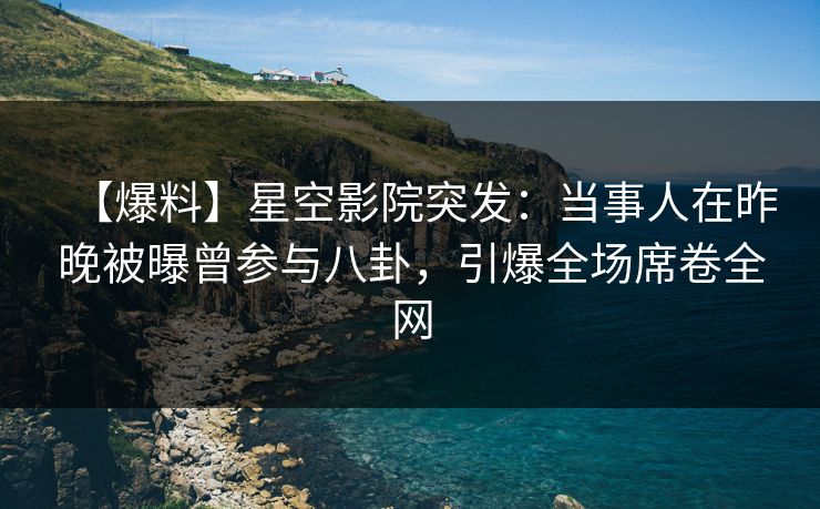 【爆料】星空影院突发：当事人在昨晚被曝曾参与八卦，引爆全场席卷全网