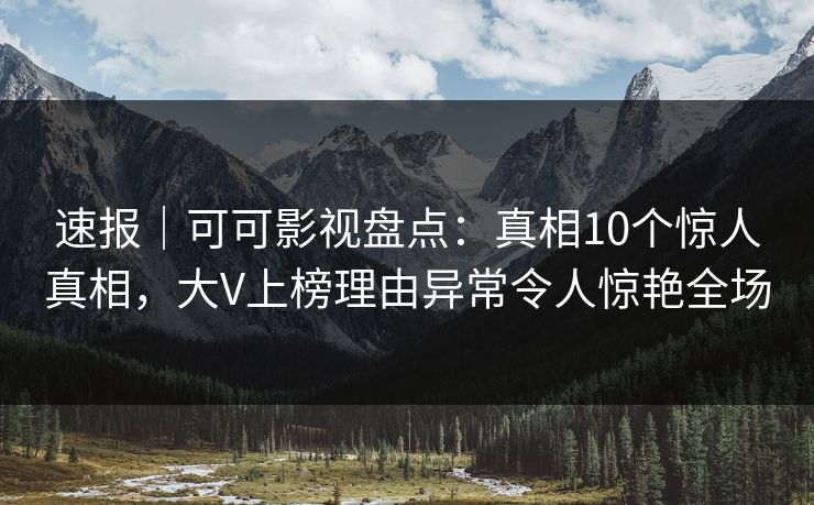 速报｜可可影视盘点：真相10个惊人真相，大V上榜理由异常令人惊艳全场