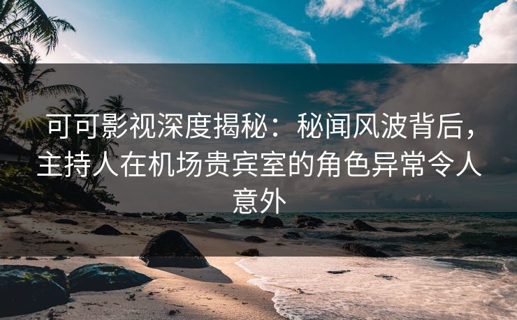可可影视深度揭秘：秘闻风波背后，主持人在机场贵宾室的角色异常令人意外