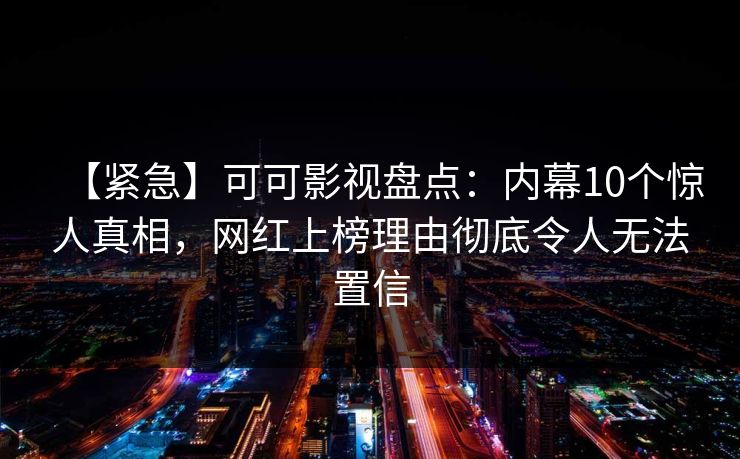 【紧急】可可影视盘点：内幕10个惊人真相，网红上榜理由彻底令人无法置信