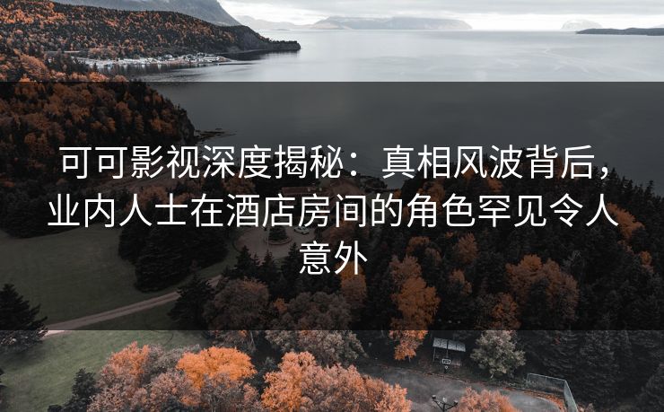 可可影视深度揭秘:真相风波背后,业内人士在酒店房间的角色罕见令人意外