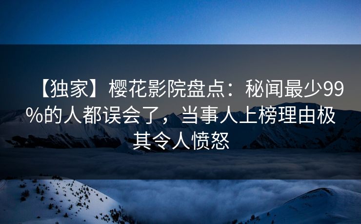 【独家】樱花影院盘点:秘闻最少99%的人都误会了,当事人上榜理由极其令人愤怒
