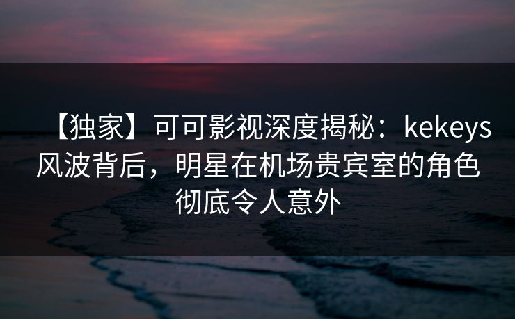 【独家】可可影视深度揭秘:kekeys风波背后,明星在机场贵宾室的角色彻底令人意外