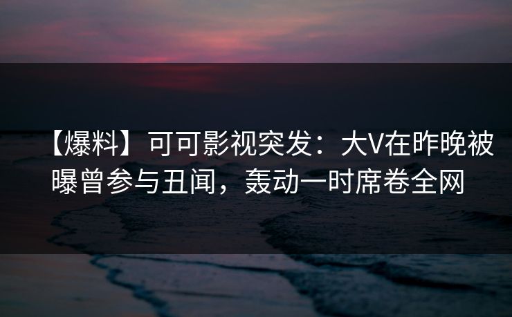 【爆料】可可影视突发：大V在昨晚被曝曾参与丑闻，轰动一时席卷全网