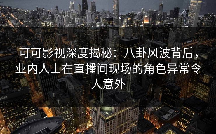 可可影视深度揭秘：八卦风波背后，业内人士在直播间现场的角色异常令人意外