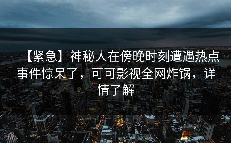 【紧急】神秘人在傍晚时刻遭遇热点事件惊呆了，可可影视全网炸锅，详情了解