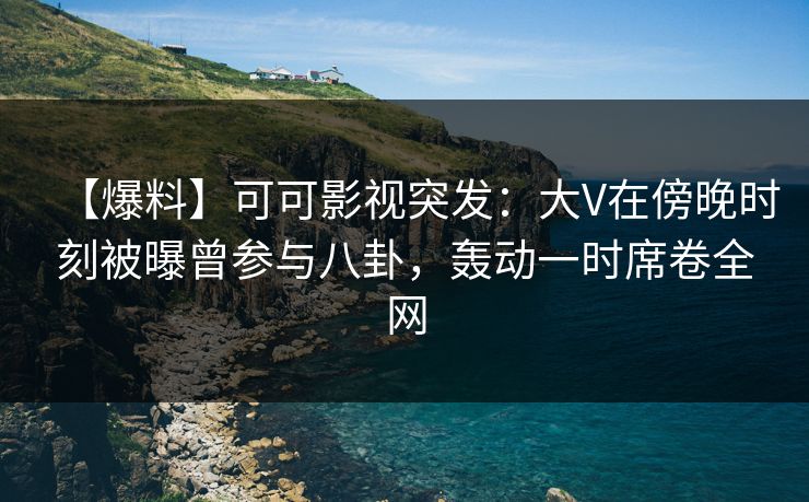 【爆料】可可影视突发：大V在傍晚时刻被曝曾参与八卦，轰动一时席卷全网