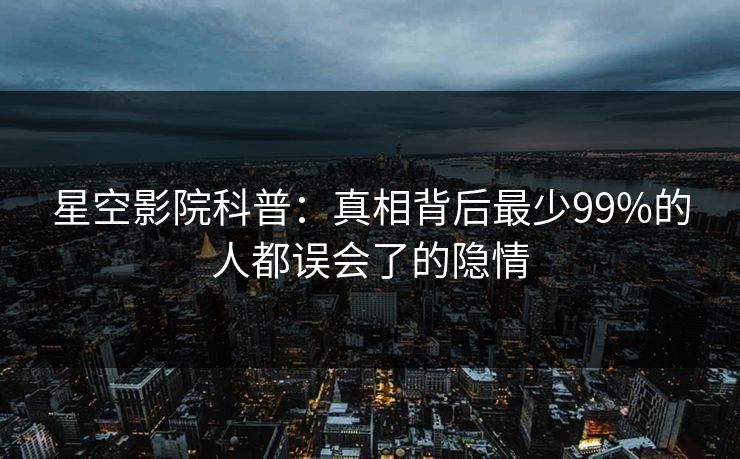 星空影院科普：真相背后最少99%的人都误会了的隐情