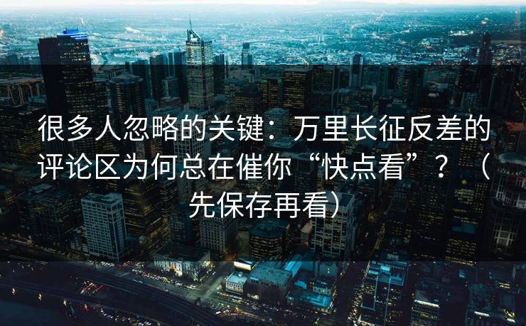 很多人忽略的关键：万里长征反差的评论区为何总在催你“快点看”？（先保存再看）