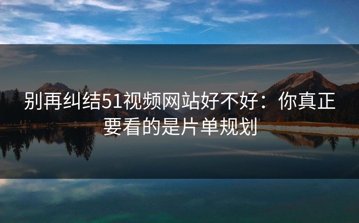 别再纠结51视频网站好不好：你真正要看的是片单规划