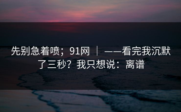 先别急着喷；91网 ｜ ——看完我沉默了三秒？我只想说：离谱