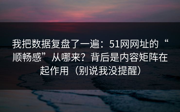 我把数据复盘了一遍：51网网址的“顺畅感”从哪来？背后是内容矩阵在起作用（别说我没提醒）